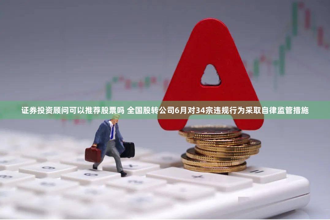 证券投资顾问可以推荐股票吗 全国股转公司6月对34宗违规行为采取自律监管措施