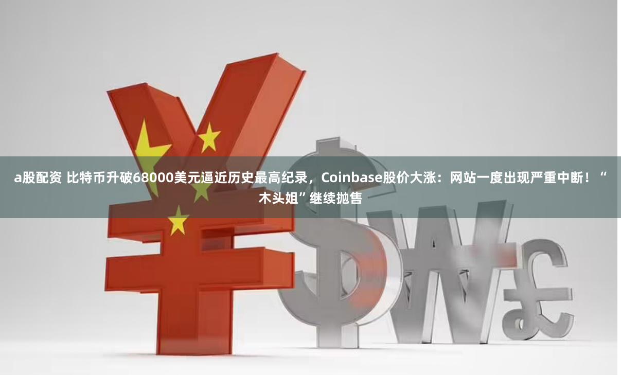 a股配资 比特币升破68000美元逼近历史最高纪录，Coinbase股价大涨：网站一度出现严重中断！“木头姐”继续抛售