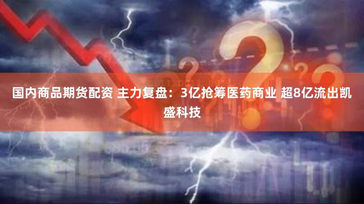 国内商品期货配资 主力复盘：3亿抢筹医药商业 超8亿流出凯盛科技