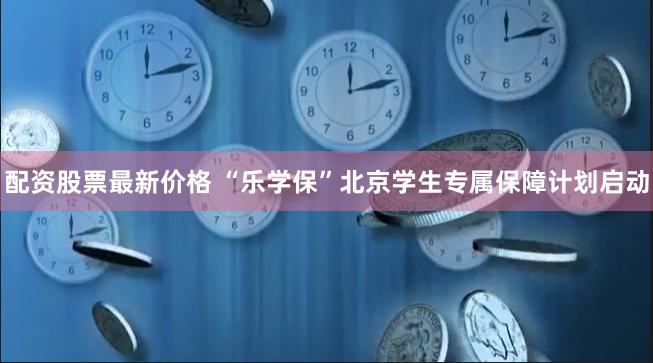 配资股票最新价格 “乐学保”北京学生专属保障计划启动