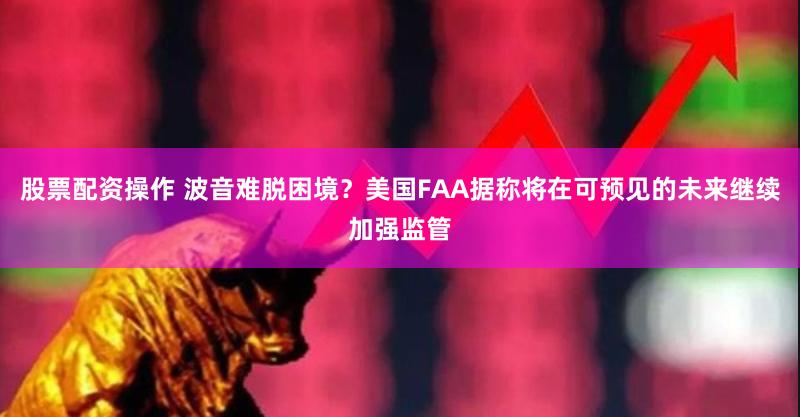 股票配资操作 波音难脱困境？美国FAA据称将在可预见的未来继续加强监管