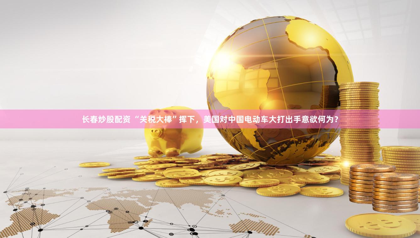 长春炒股配资 “关税大棒”挥下，美国对中国电动车大打出手意欲何为？