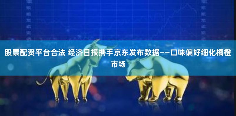 股票配资平台合法 经济日报携手京东发布数据——口味偏好细化橘橙市场