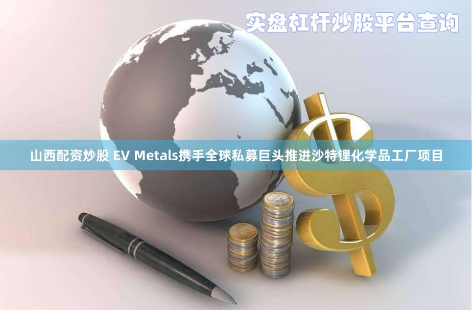 山西配资炒股 EV Metals携手全球私募巨头推进沙特锂化学品工厂项目