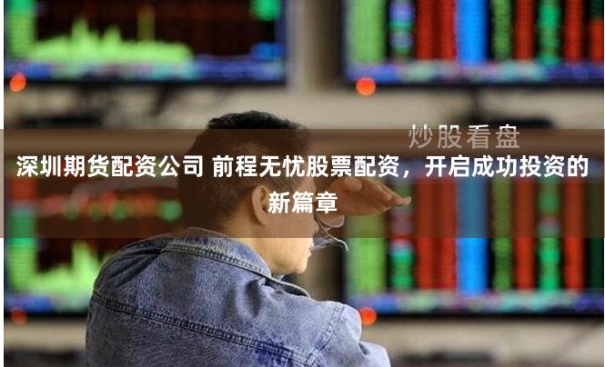 深圳期货配资公司 前程无忧股票配资，开启成功投资的新篇章
