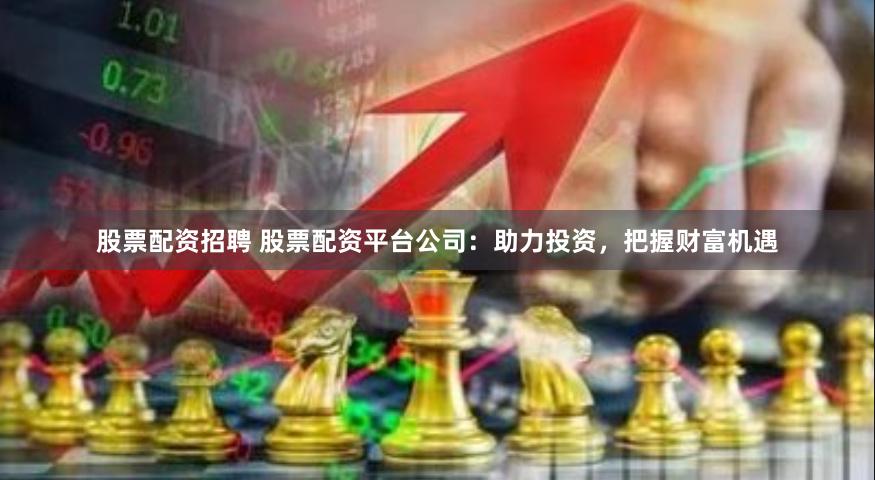 股票配资招聘 股票配资平台公司：助力投资，把握财富机遇