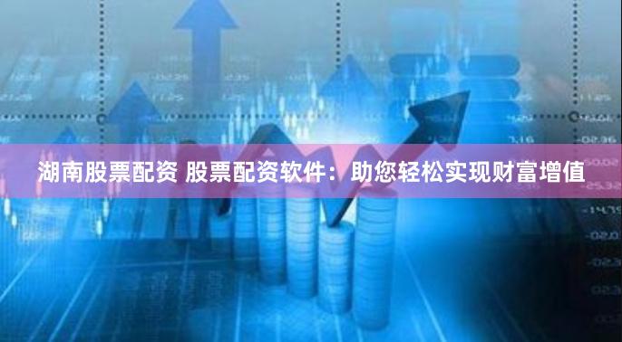 湖南股票配资 股票配资软件：助您轻松实现财富增值