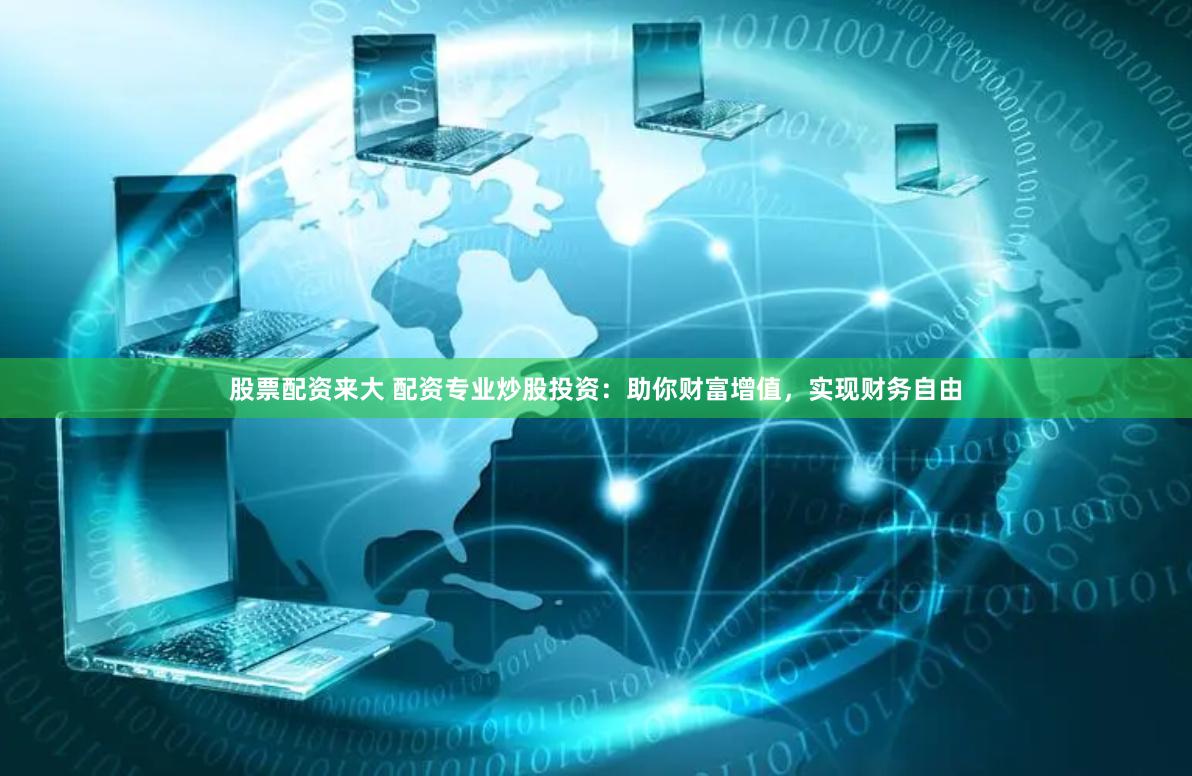 股票配资来大 配资专业炒股投资：助你财富增值，实现财务自由